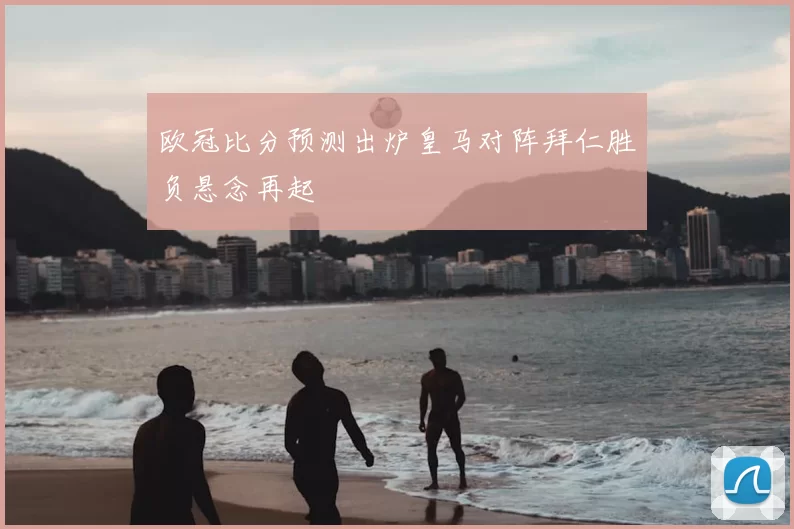 欧冠比分预测出炉皇马对阵拜仁胜负悬念再起