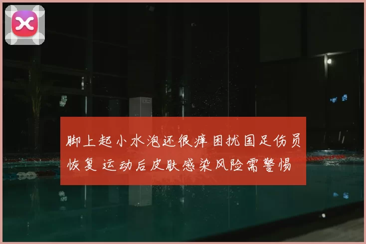 脚上起小水泡还很痒困扰国足伤员恢复 运动后皮肤感染风险需警惕