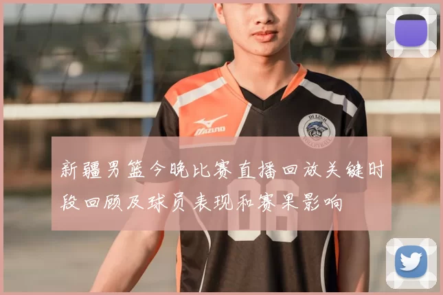 新疆男篮今晚比赛直播回放关键时段回顾及球员表现和赛果影响