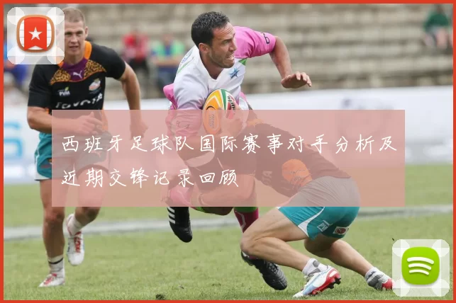 西班牙足球队国际赛事对手分析及近期交锋记录回顾