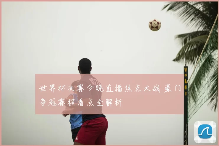 世界杯决赛今晚直播焦点大战 豪门争冠赛程看点全解析