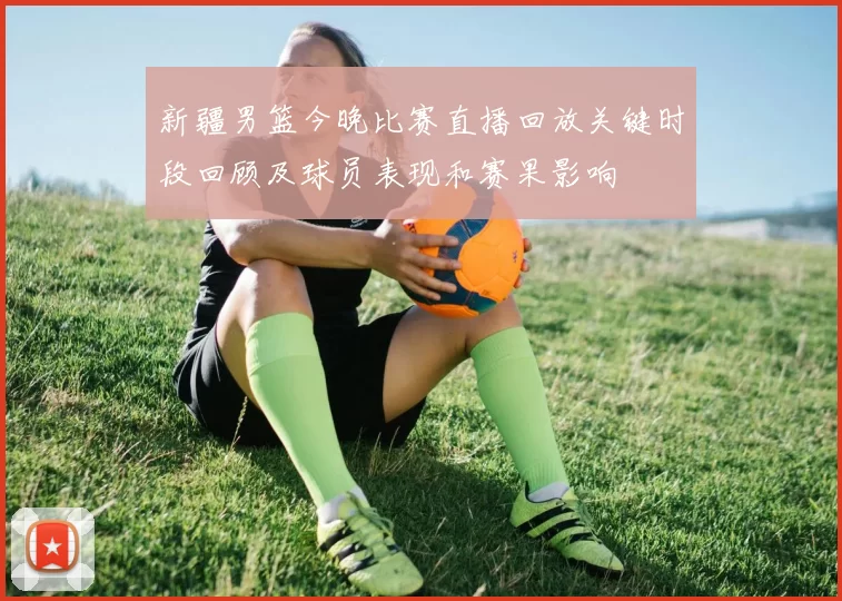 新疆男篮今晚比赛直播回放关键时段回顾及球员表现和赛果影响