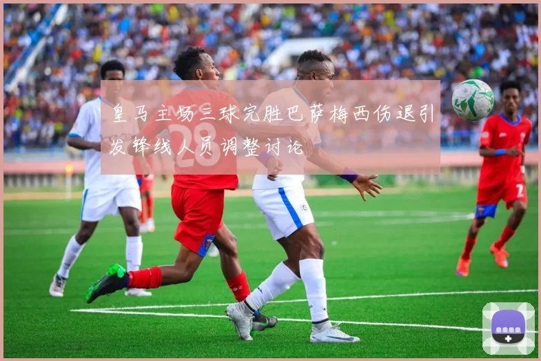 皇马主场三球完胜巴萨梅西伤退引发锋线人员调整讨论