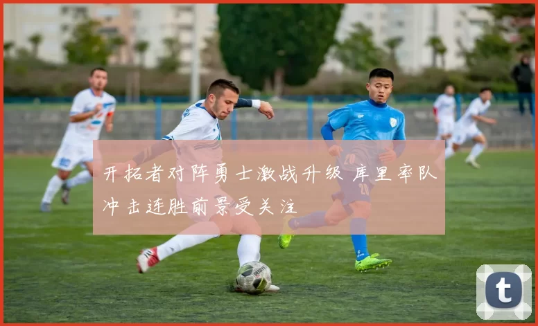 开拓者对阵勇士激战升级 库里率队冲击连胜前景受关注
