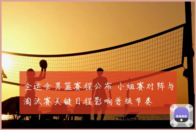 全运会男篮赛程公布 小组赛对阵与淘汰赛关键日程影响晋级节奏