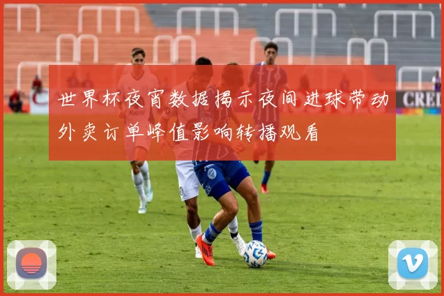 世界杯夜宵数据揭示夜间进球带动外卖订单峰值影响转播观看