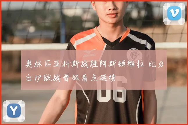 奥林匹亚科斯战胜阿斯顿维拉 比分出炉欧战晋级看点延续