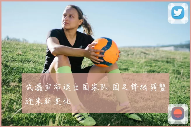 武磊宣布退出国家队 国足锋线调整迎来新变化