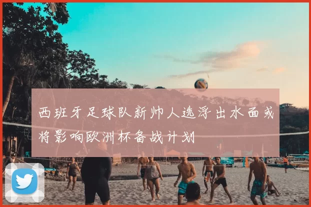 西班牙足球队新帅人选浮出水面或将影响欧洲杯备战计划