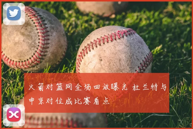 火箭对篮网全场回放曝光 杜兰特与申京对位成比赛看点