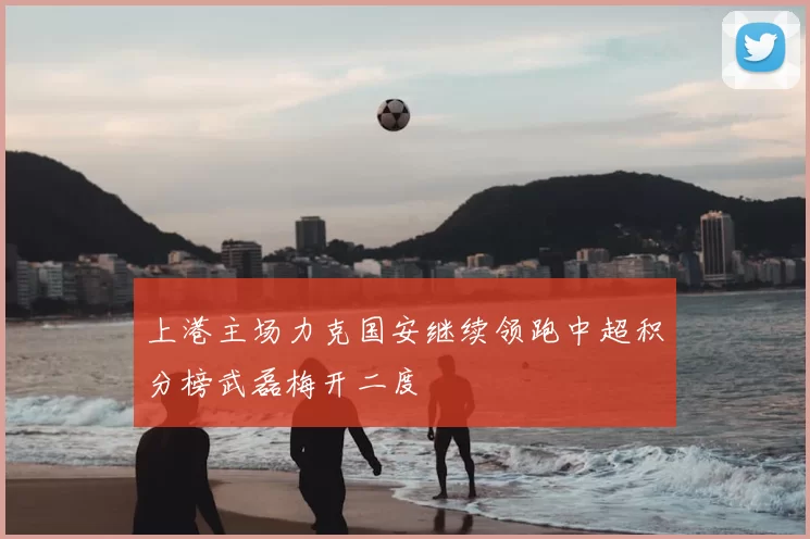 上港主场力克国安继续领跑中超积分榜武磊梅开二度