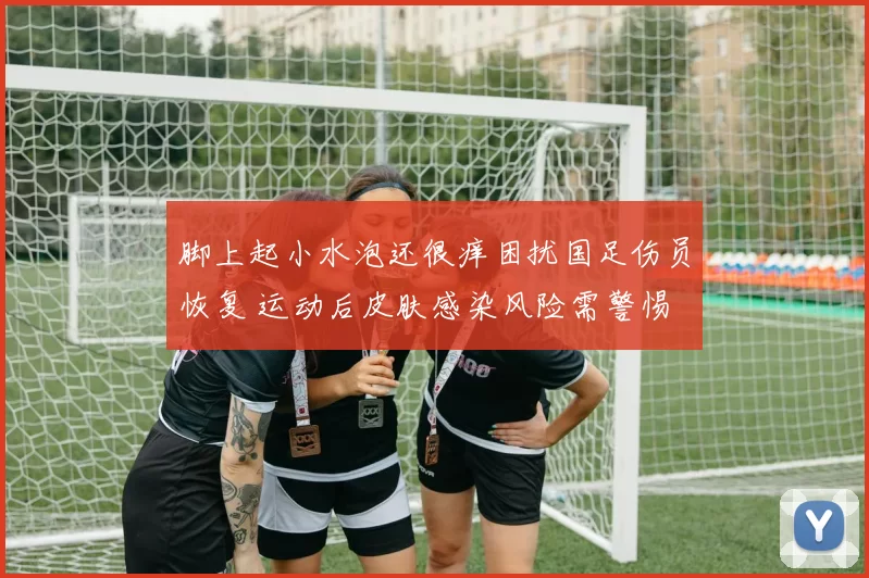 脚上起小水泡还很痒困扰国足伤员恢复 运动后皮肤感染风险需警惕