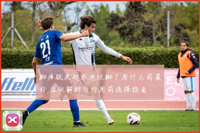 脚痒脱皮起水泡烂脚丫用什么药最好 症状解析与外用药选择指南