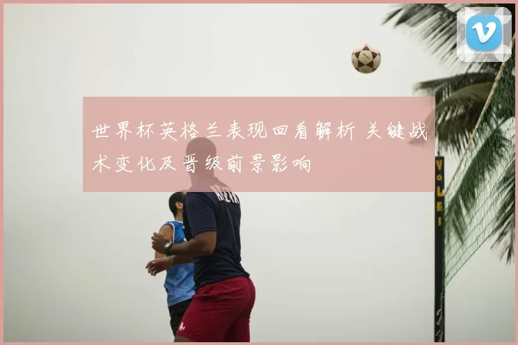 世界杯英格兰表现回看解析 关键战术变化及晋级前景影响