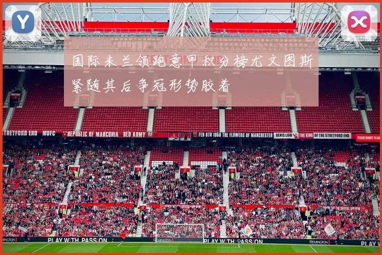 国际米兰领跑意甲积分榜尤文图斯紧随其后争冠形势胶着