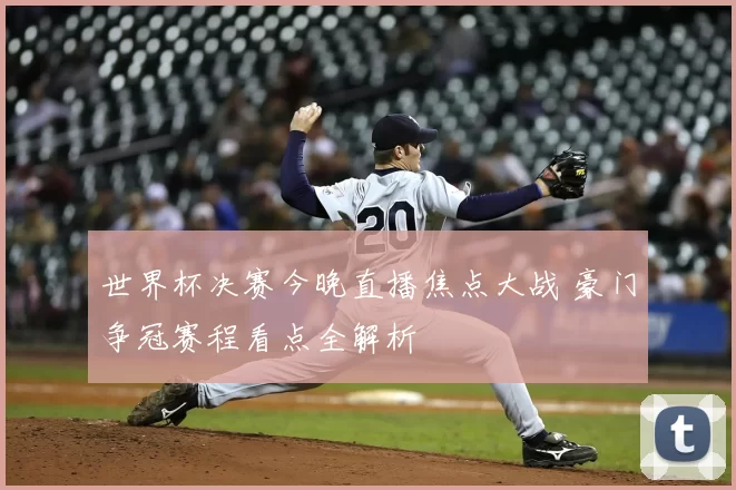 世界杯决赛今晚直播焦点大战 豪门争冠赛程看点全解析