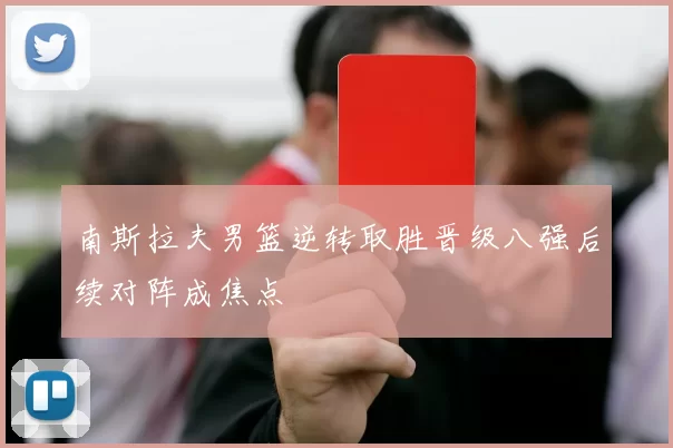南斯拉夫男篮逆转取胜晋级八强后续对阵成焦点
