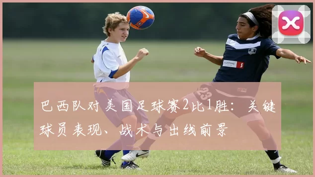 巴西队对美国足球赛2比1胜：关键球员表现、战术与出线前景