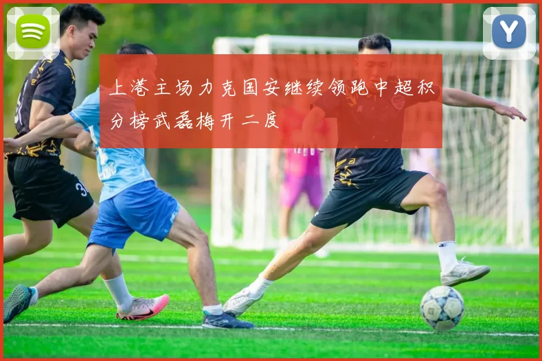 上港主场力克国安继续领跑中超积分榜武磊梅开二度